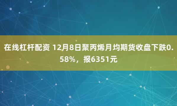 在线杠杆配资 12月8日聚丙烯月均期货收盘下跌0.58%，报6351元