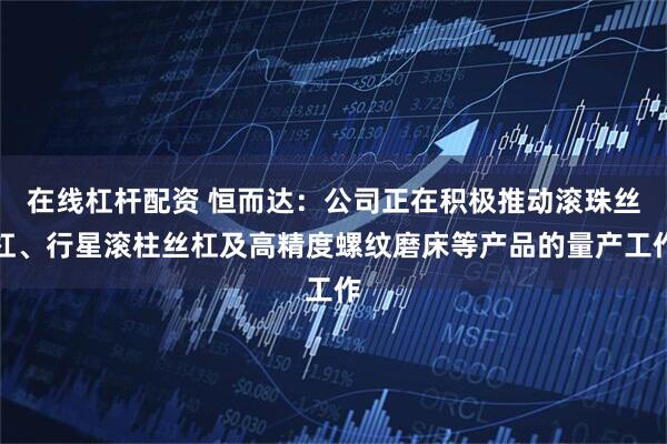 在线杠杆配资 恒而达：公司正在积极推动滚珠丝杠、行星滚柱丝杠及高精度螺纹磨床等产品的量产工作