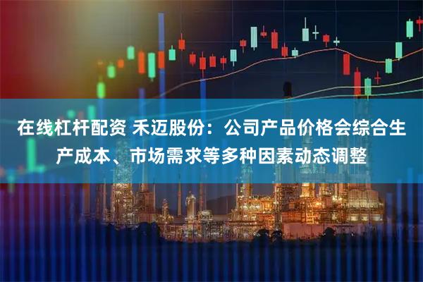 在线杠杆配资 禾迈股份：公司产品价格会综合生产成本、市场需求等多种因素动态调整