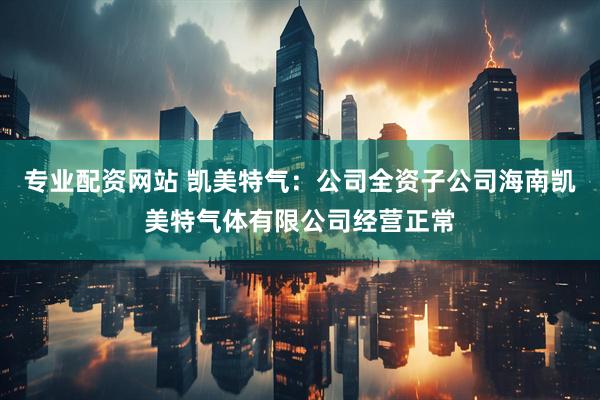 专业配资网站 凯美特气：公司全资子公司海南凯美特气体有限公司经营正常