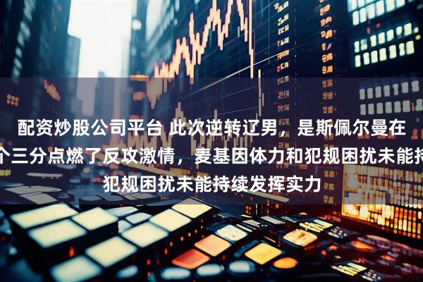 配资炒股公司平台 此次逆转辽男，是斯佩尔曼在次节连投两个三分点燃了反攻激情，麦基因体力和犯规困扰未能持续发挥实力